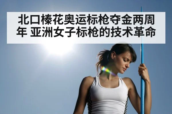 北口榛花奥运标枪夺金两周年 亚洲女子标枪的技术革命